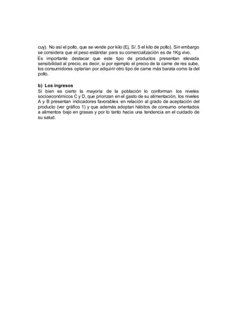 cuy). No así el pollo, que se vende por kilo (Ej. S/. 5 el kilo de pollo). Sin embargo
se considera que el peso estándar para su comercialización es de 1Kg vivo.
Es importante destacar que este tipo de productos presentan elevada
sensibilidad al precio, es decir, si por ejemplo el precio de la carne de res sube,
los consumidores optarían por adquirir otro tipo de carne más barata como la del
pollo.
b) Los ingresos
Si bien es cierto la mayoría de la población lo conforman los niveles
socioeconómicos C y D, que priorizan en el gasto de su alimentación, los niveles
A y B presentan indicadores favorables en relación al grado de aceptación del
producto (ver gráfico 1) y que además adoptan hábitos de consumo orientados
a alimentos bajo en grasas y por lo tanto hacia una tendencia en el cuidado de
su salud.
 