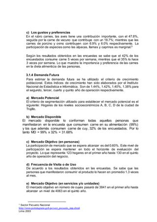 c) Los gustos y preferencias
En el rubro carnes, las aves tiene una contribución importante, con el 47.8%,
seguida por la carne de vacuno que contribuye con un 18.7%; mientras que las
carnes de porcino y ovino contribuyen con 6.9% y 6.0% respectivamente. La
participación de especies como las alpacas, llamas y caprinos es marginal.5
Según los resultados obtenidos en las encuestas se sabe que el 42% de los
encuestados consume carne 5 veces por semana, mientras que el 35% lo hace
3 veces por semana. Lo que muestra la importancia y preferencia de las carnes
en la dieta alimenticia de las personas.
3.1.4 Demanda Futura
Para estimar la demanda futura se ha utilizado el criterio de crecimiento
poblacional. Estos índices de crecimiento han sido elaborados por el Instituto
Nacional de Estadística e Informática. Son de 1.44%, 1.42%, 1.40%, 1.38% para
el segundo, tercer, cuarto y quinto año de operación respectivamente.
a) Mercado Potencial
El criterio de segmentación utilizado para establecer el mercado potencial es el
siguiente: Hogares de los niveles socioeconómicos A, B, C, D de la ciudad de
Trujillo.
b) Mercado Disponible
El mercado disponible lo conforman todas aquellas personas que
manifestaron en la encuesta que consumen carne en su alimentación (99%)
y los que además consumen carne de cuy, 32% de los encuestados. Por lo
tanto MD = 99% x 32% = 31.68%
c) Mercado Objetivo (en personas)
La participación de mercado que se espera alcanzar es del 0.60%. Este nivel de
participación se espera mantener en todo el horizonte de evaluación del
proyecto. Lo que representa 123 hogares en el primer año hasta 130 en el quinto
año de operación del negocio.
d) Frecuencia de Visita o de Uso
De acuerdo a los resultados obtenidos en las encuestas. Se sabe que las
personas que manifestaron consumir el producto lo hacen en promedio 1.3 veces
al mes.
e) Mercado Objetivo (en servicios y/o unidades)
El mercado objetivo en número de cuyes pasará de 3841 en el primer año hasta
alcanzar un nivel de 4063 en el quinto año.
5 Sector Pecuario Nacional
http://www.portalagrario.gob.pe/sect_pecuario_imp.shtml
Lima 2003
 