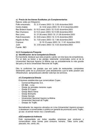 c) Precio de los bienes Sustitutos y/o Complementarios
Nuevos soles por Kilogramo:
Pollo eviscerado: S/. 5.10 enero 2003 / S/. 5.50 diciembre 2003
Cerdo chuleta: S/. 9.32 enero 2003 / S/. 9.12 diciembre 2003
Res Bisteck Asado: S/.15.2 enero 2003 / S/.15.02 diciembre 2003
Res Churrasco: S/.13.5 enero 2003 / S/.13.99 diciembre 2003
Res Lomo: S/. 21.06 enero 2003 / S/. 21.36 diciembre 2003
Pato Eviscerado: S/. 8.83 enero 2003 / S/. 9.16 diciembre 2003
Higado de Res: S/. 7.83 enero 2003 / S/. 7.86 diciembre 2003
Cojinova: S/.15.15 enero 2003 / S/. 11.81 diciembre 2003
Jurel: S/. 3.93 enero 2003 / S/. 4.03 diciembre 2003
Fuente: INEI
3.2.3 Competencia Presente
a) Identificación de la Competencia Directa
Es importante destacar que este proyecto cuenta con dos tipos de competidores.
Por un lado se tienen a las granjas netamente comerciales como el de la
Universidad Nacional Agraria La Molina que es probablemente la más grande
del país y el de la Universidad Nacional de Trujillo.
Otro lo conforman las granjas que son parte de restaurantes campestres
destinando parte de su producción para abastecerse y por lo tanto poseen una
infraestructura apropiada para atender este tipo de servicios.
a1) Competencia Directa
Empresas establecidas que comercializan Cuyes:
- Comercial Mayorista S.A.
- EE INIA - Lima
- Granja de animales menores cuyes
- Granja El Cuyero
- Granja María Elena
- Granja Biohuerto
- Granja Gemats
- Universidad Nacional Agraria La Molina
- Universidad Nacional de Trujillo
- Granjas de Trujillo
Normalmente los negocios ubicados en Lima (Universidad Agraria) proveen
o abastecen a comerciantes o público en general de provincias como Trujillo,
ya sea el animal menor vivo o beneficiado.
a2)Competencia Indirecta
Está representada por todas aquellas empresas que producen y
comercializan otras carnes para consumo humano. Tales como pollo,
pescado, res, cerdo, etc.
 