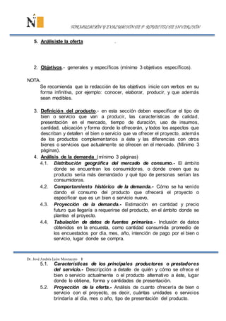 2. Objetivos.- generales y específicos (mínimo 3 objetivos específicos).
NOTA.
Se recomienda que la redacción de los objetivos inicie con verbos en su
forma infinitiva, por ejemplo: conocer, elaborar, producir, y que además
sean medibles.
3. Definición del producto.- en esta sección deben especificar el tipo de
bien o servicio que van a producir, las características de calidad,
presentación en el mercado, tiempo de duración, uso de insumos,
cantidad, ubicación y forma donde lo ofrecerán, y todos los aspectos que
describan y detallen el bien o servicio que va ofrecer el proyecto, además
de los productos complementarios a éste y las diferencias con otros
bienes o servicios que actualmente se ofrecen en el mercado. (Mínimo 3
páginas).
4. Análisis de la demanda (mínimo 3 páginas)
4.1. Distribución geográfica del mercado de consumo.- El ámbito
donde se encuentran los consumidores, o donde creen que su
producto sería más demandado y qué tipo de personas serían las
consumidoras.
4.2. Comportamiento histórico de la demanda.- Cómo se ha venido
dando el consumo del producto que ofrecerá el proyecto o
especificar que es un bien o servicio nuevo.
4.3. Proyección de la demanda.- Estimación en cantidad y precio
futuro que llegaría a requerirse del producto, en el ámbito donde se
plantea el proyecto.
4.4. Tabulación de datos de fuentes primarias.- Inclusión de datos
obtenidos en la encuesta, como cantidad consumida promedio de
los encuestados por día, mes, año, intención de pago por el bien o
servicio, lugar donde se compra.
Dr. José Andrés León Mostacero 1
5.1. Características de los principales productores o prestadores
del servicio.- Descripción a detalle de quién y cómo se ofrece el
bien o servicio actualmente o el producto alternativo a éste, lugar
donde lo obtiene, forma y cantidades de presentación.
5.2. Proyección de la oferta.- Análisis de cuanto ofrecería de bien o
servicio con el proyecto, es decir, cuántas unidades o servicios
brindaría al día, mes o año, tipo de presentación del producto.
FORMULACIÓN Y EVALUACIÓN DE P ROYECTOS DE INVERSIÓN
5. Análisisde la oferta .
 