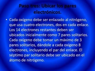 Paso tres: Ubicar los pares
              electrónicos.
• Cada oxígeno debe ser enlazado al nitrógeno,
  que usa cuatro electrones, dos en cada enlace.
  Los 14 electrones restantes deben ser
  ubicados inicialmente como 7 pares solitarios.
  Cada oxígeno debe tomar un máximo de 3
  pares solitarios, dándole a cada oxígeno 8
  electrones, incluyendo el par del enlace. El
  séptimo par solitario debe ser ubicado en el
  átomo de nitrógeno.
 