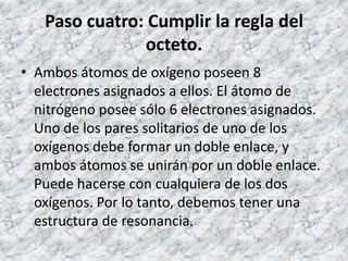 Paso cuatro: Cumplir la regla del
               octeto.
• Ambos átomos de oxígeno poseen 8
  electrones asignados a ellos. El átomo de
  nitrógeno posee sólo 6 electrones asignados.
  Uno de los pares solitarios de uno de los
  oxígenos debe formar un doble enlace, y
  ambos átomos se unirán por un doble enlace.
  Puede hacerse con cualquiera de los dos
  oxígenos. Por lo tanto, debemos tener una
  estructura de resonancia.
 