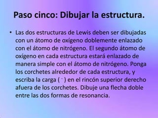 Paso cinco: Dibujar la estructura.
• Las dos estructuras de Lewis deben ser dibujadas
  con un átomo de oxígeno doblemente enlazado
  con el átomo de nitrógeno. El segundo átomo de
  oxígeno en cada estructura estará enlazado de
  manera simple con el átomo de nitrógeno. Ponga
  los corchetes alrededor de cada estructura, y
  escriba la carga ( - ) en el rincón superior derecho
  afuera de los corchetes. Dibuje una flecha doble
  entre las dos formas de resonancia.
 