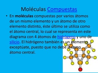 Moléculas Compuestas
• En moléculas compuestas por varios átomos
  de un mismo elemento y un átomo de otro
  elemento distinto, éste último se utiliza como
  el átomo central, lo cual se representa en este
  diagrama con 4 átomos de hidrógeno y uno de
  silicio. El hidrógeno también es un elemento
  exceptúate, puesto que no debe ir como
  átomo central.
 