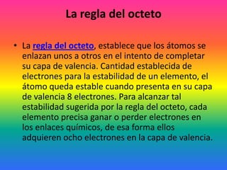 La regla del octeto

• La regla del octeto, establece que los átomos se
  enlazan unos a otros en el intento de completar
  su capa de valencia. Cantidad establecida de
  electrones para la estabilidad de un elemento, el
  átomo queda estable cuando presenta en su capa
  de valencia 8 electrones. Para alcanzar tal
  estabilidad sugerida por la regla del octeto, cada
  elemento precisa ganar o perder electrones en
  los enlaces químicos, de esa forma ellos
  adquieren ocho electrones en la capa de valencia.
 