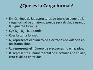¿Qué es la Carga formal?

• En términos de las estructuras de Lewis en general, la
  carga formal de un átomo puede ser calculada usando
  la siguiente fórmula:
• Cf = Nv - Ue - Bn , donde:
• Cf es la carga formal.
• Nv representa el número de electrones de valencia en
  un átomo libre.
• Ue representa el número de electrones no enlazados.
• Bn representa el número total de electrones de enlace,
  esto dividido entre dos.
 