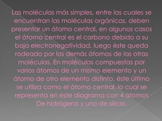 Las moléculas más simples, entre las cuales se
encuentran las moléculas orgánicas, deben
presentar un átomo central, en algunos casos
el átomo central es el carbono debido a su
baja electronegatividad, luego éste queda
rodeado por los demás átomos de las otras
moléculas. En moléculas compuestas por
varios átomos de un mismo elemento y un
átomo de otro elemento distinto, éste último
se utiliza como el átomo central, lo cual se
representa en este diagrama con 4 átomos
De hidrógeno y uno de silicio.
 