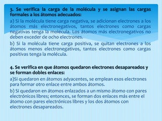 3. Se verifica la carga de la molécula y se asignan las cargas
formales a los átomos adecuados:
a) Si la molécula tiene carga negativa, se adicionan electrones a los
átomos más electronegativos, tantos electrones como cargas
negativas tenga la molécula. Los átomos más electronegativos no
deben exceder de ocho electrones.
b) Si la molécula tiene carga positiva, se quitan electrones a los
átomos menos electronegativos, tantos electrones como cargas
positivas tenga la molécula.
4. Se verifica en que átomos quedaron electrones desapareados y
se forman dobles enlaces:
a)Si quedaron en átomos adyacentes, se emplean esos electrones
para formar otro enlace entre ambos átomos.
b) Si quedaron en átomos enlazados a un mismo átomo con pares
electrónicos libres; entonces, se forman dos enlaces más entre el
átomo con pares electrónicos libres y los dos átomos con
electrones desapareados.
 