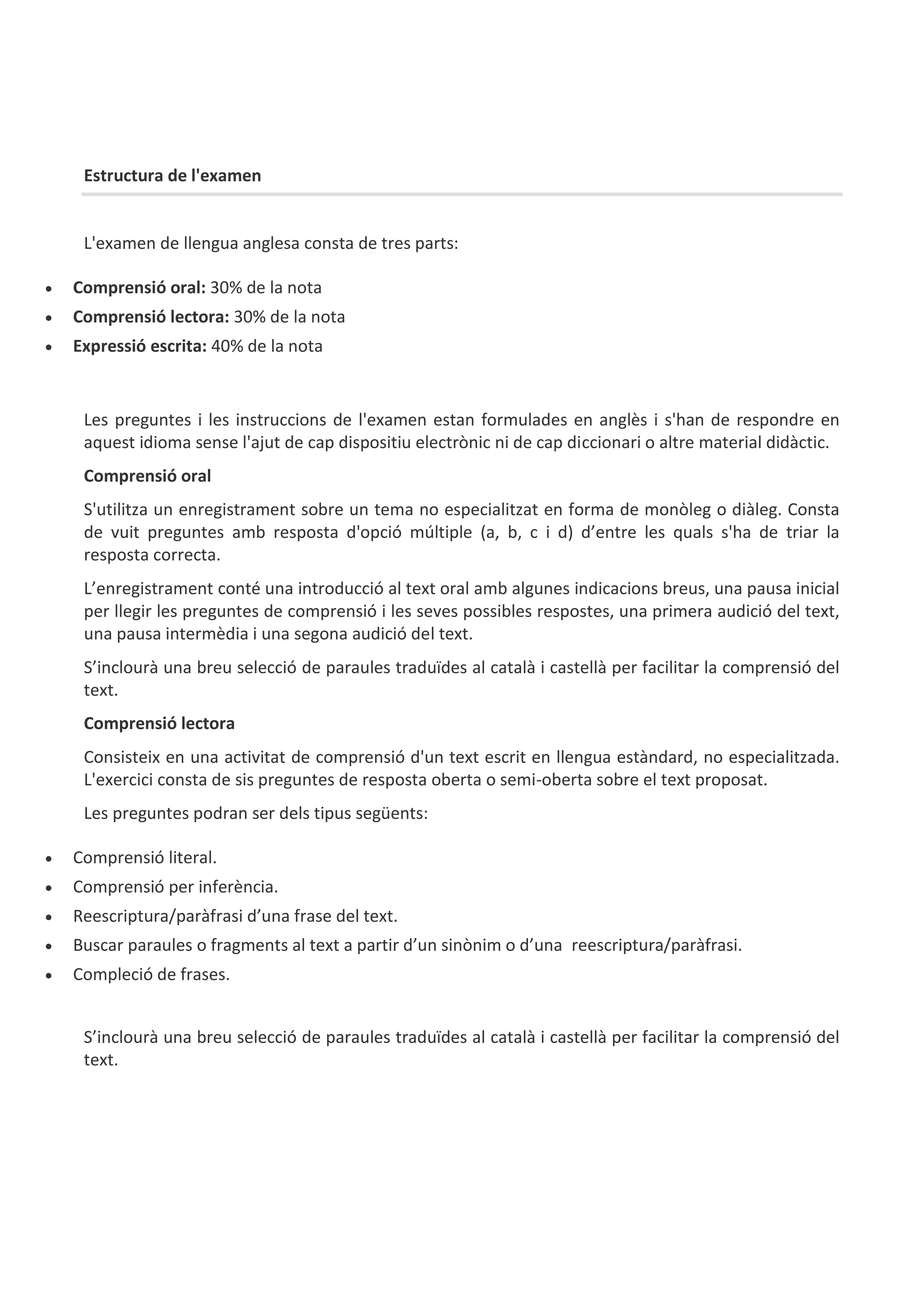 Estructura de l'examen
L'examen de llengua anglesa consta de tres parts:
 Comprensió oral: 30% de la nota
 Comprensió lectora: 30% de la nota
 Expressió escrita: 40% de la nota
Les preguntes i les instruccions de l'examen estan formulades en anglès i s'han de respondre en
aquest idioma sense l'ajut de cap dispositiu electrònic ni de cap diccionari o altre material didàctic.
Comprensió oral
S'utilitza un enregistrament sobre un tema no especialitzat en forma de monòleg o diàleg. Consta
de vuit preguntes amb resposta d'opció múltiple (a, b, c i d) d’entre les quals s'ha de triar la
resposta correcta.
L’enregistrament conté una introducció al text oral amb algunes indicacions breus, una pausa inicial
per llegir les preguntes de comprensió i les seves possibles respostes, una primera audició del text,
una pausa intermèdia i una segona audició del text.
S’inclourà una breu selecció de paraules traduïdes al català i castellà per facilitar la comprensió del
text.
Comprensió lectora
Consisteix en una activitat de comprensió d'un text escrit en llengua estàndard, no especialitzada.
L'exercici consta de sis preguntes de resposta oberta o semi-oberta sobre el text proposat.
Les preguntes podran ser dels tipus següents:
 Comprensió literal.
 Comprensió per inferència.
 Reescriptura/paràfrasi d’una frase del text.
 Buscar paraules o fragments al text a partir d’un sinònim o d’una reescriptura/paràfrasi.
 Compleció de frases.
S’inclourà una breu selecció de paraules traduïdes al català i castellà per facilitar la comprensió del
text.
 