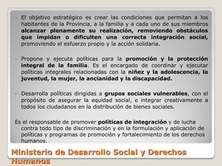    El objetivo estratégico es crear las condiciones que permitan a los
    habitantes de la Provincia, a la familia y a cada uno de sus miembros
    alcanzar plenamente su realización, removiendo obstáculos
    que impidan o dificulten una correcta integración social,
    promoviendo el esfuerzo propio y la acción solidaria.

   Propone y ejecuta políticas para la promoción y la protección
    integral de la familia. Es el encargado de coordinar y ejecutar
    políticas integrales relacionadas con la niñez y la adolescencia, la
    juventud, la mujer, la ancianidad y la discapacidad.

   Desarrolla políticas dirigidas a grupos sociales vulnerables, con el
    propósito de asegurar la equidad social, e integrar creativamente a
    todos los ciudadanos en la distribución de bienes sociales.

Es el responsable de promover políticas de integración y de lucha
  contra todo tipo de discriminación y en la formulación y aplicación de
  políticas y programas de promoción y fortalecimiento de los derechos
  humanos.

Ministerio de Desarrollo Social y Derechos
Humanos
 