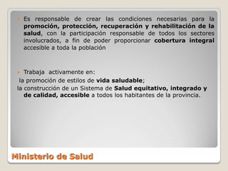   Es responsable de crear las condiciones necesarias para la
     promoción, protección, recuperación y rehabilitación de la
     salud, con la participación responsable de todos los sectores
     involucrados, a fin de poder proporcionar cobertura integral
     accesible a toda la población



   Trabaja activamente en:
  la promoción de estilos de vida saludable;
 la construcción de un Sistema de Salud equitativo, integrado y
    de calidad, accesible a todos los habitantes de la provincia.




Ministerio de Salud
 