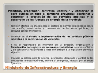 Planificar, programar, contratar, construir y conservar la
   obra pública en todo el territorio provincial, coordinar y
   controlar la prestación de los servicios públicos y el
   desarrollo de las fuentes de energía de la Provincia.

    También efectúa los análisis para el dictado de normas relacionadas con la
     contratación, construcción y conservación de las obras públicas, en
     consulta con los municipios.

    Entiende en el diseño e implementación de las políticas públicas
     referidas a la construcción de viviendas.

    Y es el responsable de intervenir en la dirección, organización y
     fiscalización del registro de empresas contratistas de obras públicas
     y de consultoría relacionadas a ellas con arreglo a la legislación provincial
     vigente.

    Ejecutar la política para la defensa, promoción, desarrollo y control de las
     actividades hidrocarburíferas, minera y energética, fijadas por el Poder
     Ejecutivo.

Ministerio de Infraestructura y Energía
 