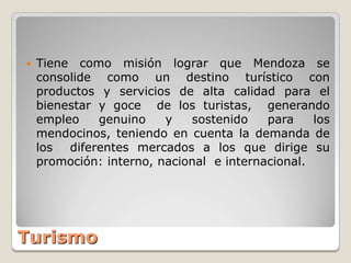    Tiene como misión lograr que Mendoza se
    consolide como un destino turístico con
    productos y servicios de alta calidad para el
    bienestar y goce de los turistas, generando
    empleo    genuino    y   sostenido    para    los
    mendocinos, teniendo en cuenta la demanda de
    los diferentes mercados a los que dirige su
    promoción: interno, nacional e internacional.




Turismo
 