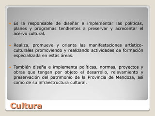    Es la responsable de diseñar e implementar las políticas,
    planes y programas tendientes a preservar y acrecentar el
    acervo cultural.

   Realiza, promueve y orienta las manifestaciones artístico-
    culturales promoviendo y realizando actividades de formación
    especializada en estas áreas.

   También diseña e implementa políticas, normas, proyectos y
    obras que tengan por objeto el desarrollo, relevamiento y
    preservación del patrimonio de la Provincia de Mendoza, así
    como de su infraestructura cultural.




Cultura
 