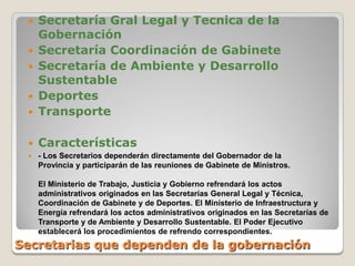  Secretaría Gral Legal y Tecnica de la
   Gobernación
  Secretaría Coordinación de Gabinete
  Secretaría de Ambiente y Desarrollo
   Sustentable
  Deportes
  Transporte


    Características
    - Los Secretarios dependerán directamente del Gobernador de la
     Provincia y participarán de las reuniones de Gabinete de Ministros.

     El Ministerio de Trabajo, Justicia y Gobierno refrendará los actos
     administrativos originados en las Secretarías General Legal y Técnica,
     Coordinación de Gabinete y de Deportes. El Ministerio de Infraestructura y
     Energía refrendará los actos administrativos originados en las Secretarías de
     Transporte y de Ambiente y Desarrollo Sustentable. El Poder Ejecutivo
     establecerá los procedimientos de refrendo correspondientes.
Secretarias que dependen de la gobernación
 