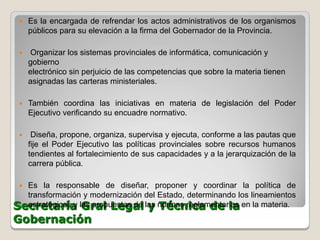    Es la encargada de refrendar los actos administrativos de los organismos
     públicos para su elevación a la firma del Gobernador de la Provincia.

    Organizar los sistemas provinciales de informática, comunicación y
     gobierno
     electrónico sin perjuicio de las competencias que sobre la materia tienen
     asignadas las carteras ministeriales.

    También coordina las iniciativas en materia de legislación del Poder
     Ejecutivo verificando su encuadre normativo.

     Diseña, propone, organiza, supervisa y ejecuta, conforme a las pautas que
     fije el Poder Ejecutivo las políticas provinciales sobre recursos humanos
     tendientes al fortalecimiento de sus capacidades y a la jerarquización de la
     carrera pública.

 Es la responsable de diseñar, proponer y coordinar la política de
  transformación y modernización del Estado, determinando los lineamientos
Secretaría las propuestas de las normas reglamentarias en la materia.
  estratégicos y Gral Legal y Técnica de la
Gobernación
 