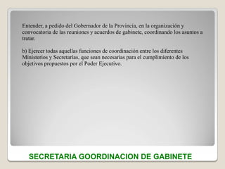 Entender, a pedido del Gobernador de la Provincia, en la organización y
convocatoria de las reuniones y acuerdos de gabinete, coordinando los asuntos a
tratar.

b) Ejercer todas aquellas funciones de coordinación entre los diferentes
Ministerios y Secretarías, que sean necesarias para el cumplimiento de los
objetivos propuestos por el Poder Ejecutivo.




  SECRETARIA GOORDINACION DE GABINETE
 