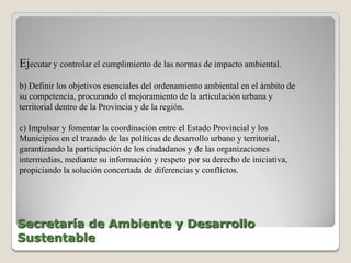 Ejecutar y controlar el cumplimiento de las normas de impacto ambiental.
b) Definir los objetivos esenciales del ordenamiento ambiental en el ámbito de
su competencia, procurando el mejoramiento de la articulación urbana y
territorial dentro de la Provincia y de la región.

c) Impulsar y fomentar la coordinación entre el Estado Provincial y los
Municipios en el trazado de las políticas de desarrollo urbano y territorial,
garantizando la participación de los ciudadanos y de las organizaciones
intermedias, mediante su información y respeto por su derecho de iniciativa,
propiciando la solución concertada de diferencias y conflictos.




Secretaría de Ambiente y Desarrollo
Sustentable
 