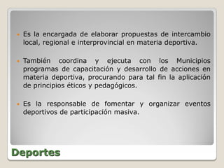    Es la encargada de elaborar propuestas de intercambio
    local, regional e interprovincial en materia deportiva.

   También coordina y ejecuta con los Municipios
    programas de capacitación y desarrollo de acciones en
    materia deportiva, procurando para tal fin la aplicación
    de principios éticos y pedagógicos.

   Es la responsable de fomentar y organizar eventos
    deportivos de participación masiva.




Deportes
 