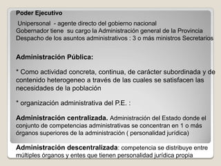 Poder Ejecutivo
Unipersonal - agente directo del gobierno nacional
Gobernador tiene su cargo la Administración general de la Provincia
Despacho de los asuntos administrativos : 3 o más ministros Secretarios


Administración Pública:

* Como actividad concreta, continua, de carácter subordinada y de
contenido heterogeneo a través de las cuales se satisfacen las
necesidades de la población

* organización administrativa del P.E. :

Administración centralizada. Administración del Estado donde el
conjunto de competencias administrativas se concentran en 1 o más
órganos superiores de la administración ( personalidad jurídica)

Administración descentralizada: competencia se distribuye entre
múltiples órganos y entes que tienen personalidad jurídica propia
 