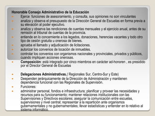 Honorable Consejo Administrativo de la Educación
    Ejerce funciones de asesoramiento, y consulta, sus opiniones no son vinculantes
    analiza y observa el presupuesto de la Dirección General de Escuelas en forma previa a
     su elevación al poder ejecutivo.
    analiza y observa las rendiciones de cuentas mensuales y el ejercicio anual, antes de su
     remisión al tribunal de cuentas de la provincia.
    entiende en lo concerniente a los legados, donaciones, herencias vacantes y todo otro
     tipo de cesión gratuita u onerosa de bienes.
    aprueba el llamado y adjudicación de licitaciones.
    autorizar los convenios de locación de inmuebles.
    controlar los convenios con organismos nacionales y provinciales, privados y públicos,
     cuando impliquen acciones onerosas.
    Composición: está integrado por cinco miembros en carácter ad-honoren , es presidido
     por el Director General de Escuelas

     Delegaciones Administrativas,( Regionales Sur, Centro-Sur y Este)
     Deependen jerárquicamente de la Dirección de Administración y mantienen
      dependencia funcional con las Regionales de Supervisión.
     Funciones:
     administrar personal, fondos e infraestructura; planificar y proveer las necesidades y
      recursos para su funcionamiento; mantener relaciones institucionales con las
      Supervisiones y Directivos escolares; asegurar la comunicación entre escuelas,
      supervisiones y nivel central; representar a la repartición ante organismos
      gubernamentales y no gubernamentales; llevar estadísticas y entender en lo relativo al
      sistema informático.
 