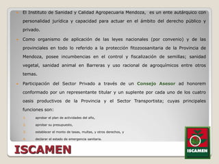    El Instituto de Sanidad y Calidad Agropecuaria Mendoza, es un ente autárquico con

    personalidad jurídica y capacidad para actuar en el ámbito del derecho público y

    privado.

   Como organismo de aplicación de las leyes nacionales (por convenio) y de las

    provinciales en todo lo referido a la protección fitozoosanitaria de la Provincia de

    Mendoza, posee incumbencias en el control y fiscalización de semillas; sanidad

    vegetal, sanidad animal en Barreras y uso racional de agroquímicos entre otros

    temas.

   Participación del Sector Privado a través de un Consejo Asesor ad honorem

    conformado por un representante titular y un suplente por cada uno de los cuatro

    oasis productivos de la Provincia y el Sector Transportista; cuyas principales

    funciones son:
    1.   aprobar el plan de actividades del año,

    2.   aprobar su presupuesto,

    3.   establecer el monto de tasas, multas, y otros derechos, y

    4.   declarar el estado de emergencia sanitaria.



ISCAMEN
 
