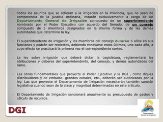    Todos los asuntos que se refieran a la irrigación en la Provincia, que no sean de
    competencia de la justicia ordinaria, estarán exclusivamente a cargo de un
    Departamento General de Irrigación compuesto de un superintendente
    nombrado por el Poder Ejecutivo con acuerdo del Senado, de un consejo
    compuesto de 5 miembros designados en la misma forma y de las demás
    autoridades que determine la ley.

   El superintendente de irrigación y los miembros del consejo durarán 5 años en sus
    funciones y podrán ser reelectos, debiendo renovarse estos últimos, uno cada año, a
    cuyo efecto se practicará la primera vez el correspondiente sorteo.

   La ley sobre irrigación que deberá dictar la Legislatura, reglamentará las
    atribuciones y deberes del superintendente, del consejo, y demás autoridades del
    ramo.

   Las obras fundamentales que proyecte el Poder Ejecutivo y la DGI , como diques
    distribuidores y de embalse, grandes canales, etc., deberán ser autorizadas por la
    ley. Las que proyecte el Departamento de Irrigación necesitarán también sanción
    legislativa cuando sean de la clase y magnitud determinadas en este artículo.

   El Departamento de Irrigación sancionará anualmente su presupuesto de gastos y
    cálculo de recursos.



DGI
 
