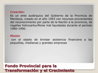    Creación:
    Es un ente autárquico del Gobierno de la Provincia de
     Mendoza, creado en el año 1993 con recursos provenientes
     del reconocimiento por parte de la Nación a la provincia, de
     regalías hidrocarburíferas mal liquidadas durante el período
     1980-1990.

    Misión
     con el objeto de brindar asistencia financiera a las
     pequeñas, medianas y grandes empresas




Fondo Provincial para la
Transformación y el Crecimiento
 