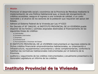    Misión
    Promover el desarrollo social y económico de la Provincia de Mendoza mediante la
     implementación de una Política Habitacional que, a través del otorgamiento de
     créditos accesibles, asegure el ingreso a una vivienda de calidad, a un costo
     razonable y al alcance de los sectores de la población que requieran del apoyo del
     Estado.
    Adhiere al Sistema Federal de la Vivienda por Ley nº 6323
    Por Decreto nº N° 3462/92, el INSTITUTO PROVINCIAL DE LA VIVIENDA puede
     disponer de los fondos y partidas asignadas destinadas al financiamiento de las
     siguientes líneas de créditos:
     ◦   a) Individuales
     ◦   b) Entidades Intermedias
     ◦   c) Empresas
     ◦   d) Vivienda Rural
     ◦   e) Municipalidades y Empresas del Estado
    El INSTITUTO PROVINCIAL DE LA VIVIENDA instrumentará un rigurosos sistema de
     Dichos créditos financiarán emprendimientos habitacionales, su urbanización e
     infraestructura, equipamientos comunitarios y obras complementarias, conforme lo
     habilitan las normativas habitacionales instrumentadas por el Gobierno de la
     Provincia.
    auditoria y seguimiento de los créditos instrumentados y anualmente presentará a la
     Honorable Legislatura un informe de los créditos




Instituto Provincial de la Vivienda
 