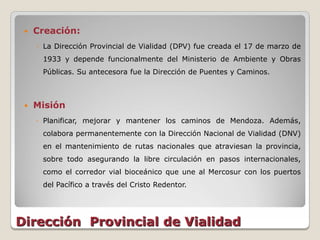    Creación:
     ◦ La Dirección Provincial de Vialidad (DPV) fue creada el 17 de marzo de
      1933 y depende funcionalmente del Ministerio de Ambiente y Obras
      Públicas. Su antecesora fue la Dirección de Puentes y Caminos.



    Misión
     ◦ Planificar, mejorar y mantener los caminos de Mendoza. Además,
      colabora permanentemente con la Dirección Nacional de Vialidad (DNV)
      en el mantenimiento de rutas nacionales que atraviesan la provincia,
      sobre todo asegurando la libre circulación en pasos internacionales,
      como el corredor vial bioceánico que une al Mercosur con los puertos
      del Pacífico a través del Cristo Redentor.




Dirección Provincial de Vialidad
 