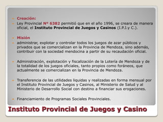  Creación:
  Ley Provincial Nº 6382 permitió que en el año 1996, se creara de manera
   oficial, el Instituto Provincial de Juegos y Casinos (I.P.J.y C.).

  Misión
  administrar, explotar y controlar todos los juegos de azar públicos y
   privados que se comercializan en la Provincia de Mendoza, sino además,
   contribuir con la sociedad mendocina a partir de su recaudación oficial.

    Administración, explotación y fiscalización de la Lotería de Mendoza y de
     la totalidad de los juegos oficiales, tanto propios como foráneos, que
     actualmente se comercializan en la Provincia de Mendoza.

    Transferencia de las utilidades liquidas y realizadas en forma mensual por
     el Instituto Provincial de Juegos y Casinos, al Ministerio de Salud y al
     Ministerio de Desarrollo Social con destino a financiar sus erogaciones.

    Financiamiento de Programas Sociales Provinciales.


Instituto Provincial de Juegos y Casino
 