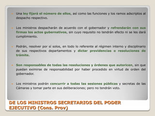    Una ley fijará el número de ellos, así como las funciones y los ramos adscriptos al
    despacho respectivo.


   Los ministros despacharán de acuerdo con el gobernador y refrendarán con sus
    firmas los actos gubernativos, sin cuyo requisito no tendrán efecto ni se les dará
    cumplimiento.


   Podrán, resolver por sí solos, en todo lo referente al régimen interno y disciplinario
    de sus respectivos departamentos y dictar providencias o resoluciones de
    trámite.


   Son responsables de todas las resoluciones y órdenes que autoricen, sin que
    puedan eximirse de responsabilidad por haber procedido en virtud de orden del
    gobernador.


   Los ministros podrán concurrir a todas las sesiones públicas y secretas de las
    Cámaras y tomar parte en sus deliberaciones; pero no tendrán voto.



DE LOS MINISTROS SECRETARIOS DEL PODER
EJECUTIVO (Cons. Prov)
 