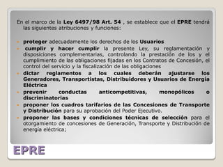 En el marco de la Ley 6497/98 Art. 54 , se establece que el EPRE tendrá
  las siguientes atribuciones y funciones:

   proteger adecuadamente los derechos de los Usuarios
    cumplir y hacer cumplir la presente Ley, su reglamentación y
    disposiciones complementarias, controlando la prestación de los y el
    cumplimiento de las obligaciones fijadas en los Contratos de Concesión, el
    control del servicio y la fiscalización de las obligaciones
   dictar reglamentos a los cuales deberán ajustarse los
    Generadores, Transportistas, Distribuidores y Usuarios de Energía
    Eléctrica
   prevenir       conductas          anticompetitivas,       monopólicos   o
    discriminatorias
   proponer los cuadros tarifarios de las Concesiones de Transporte
    y Distribución para su aprobación del Poder Ejecutivo.
   proponer las bases y condiciones técnicas de selección para el
    otorgamiento de concesiones de Generación, Transporte y Distribución de
    energía eléctrica;



EPRE
 
