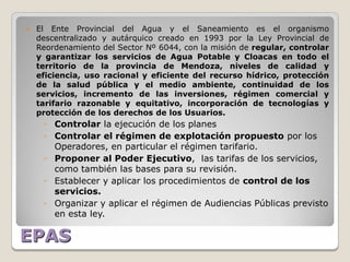    El Ente Provincial del Agua y el Saneamiento es el organismo
    descentralizado y autárquico creado en 1993 por la Ley Provincial de
    Reordenamiento del Sector Nº 6044, con la misión de regular, controlar
    y garantizar los servicios de Agua Potable y Cloacas en todo el
    territorio de la provincia de Mendoza, niveles de calidad y
    eficiencia, uso racional y eficiente del recurso hídrico, protección
    de la salud pública y el medio ambiente, continuidad de los
    servicios, incremento de las inversiones, régimen comercial y
    tarifario razonable y equitativo, incorporación de tecnologías y
    protección de los derechos de los Usuarios.
     ◦ Controlar la ejecución de los planes
     ◦ Controlar el régimen de explotación propuesto por los
       Operadores, en particular el régimen tarifario.
     ◦ Proponer al Poder Ejecutivo, las tarifas de los servicios,
       como también las bases para su revisión.
     ◦ Establecer y aplicar los procedimientos de control de los
       servicios.
     ◦ Organizar y aplicar el régimen de Audiencias Públicas previsto
       en esta ley.

EPAS
 