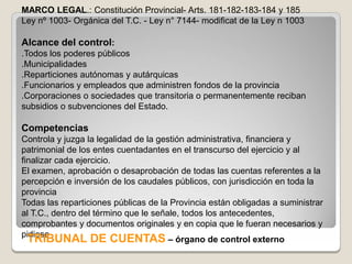 MARCO LEGAL.: Constitución Provincial- Arts. 181-182-183-184 y 185
Ley nº 1003- Orgánica del T.C. - Ley n° 7144- modificat de la Ley n 1003

Alcance del control:
.Todos los poderes públicos
.Municipalidades
.Reparticiones autónomas y autárquicas
.Funcionarios y empleados que administren fondos de la provincia
.Corporaciones o sociedades que transitoria o permanentemente reciban
subsidios o subvenciones del Estado.

Competencias
Controla y juzga la legalidad de la gestión administrativa, financiera y
patrimonial de los entes cuentadantes en el transcurso del ejercicio y al
finalizar cada ejercicio.
El examen, aprobación o desaprobación de todas las cuentas referentes a la
percepción e inversión de los caudales públicos, con jurisdicción en toda la
provincia
Todas las reparticiones públicas de la Provincia están obligadas a suministrar
al T.C., dentro del término que le señale, todos los antecedentes,
comprobantes y documentos originales y en copia que le fueran necesarios y
pidiese
  TRIBUNAL DE CUENTAS – órgano de control externo
 