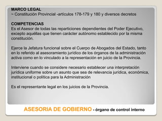 MARCO LEGAL
~ Constitución Provincial -artículos 178-179 y 180 y diversos decretos

COMPETENCIAS
Es el Asesor de todas las reparticiones dependientes del Poder Ejecutivo,
excepto aquéllas que tienen carácter autónomo establecido por la misma
constitución.

Ejerce la Jefatura funcional sobre el Cuerpo de Abogados del Estado, tanto
en lo referido al asesoramiento jurídico de los órganos de la administración
activa como en lo vinculado a la representación en juicio de la Provincia.

Interviene cuando se considere necesario establecer una interpretación
jurídica uniforme sobre un asunto que sea de relevancia jurídica, económica,
institucional o política para la Administración

Es el representante legal en los juicios de la Provincia.




       ASESORIA DE GOBIERNO - órgano de control interno
 
