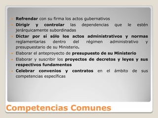    Refrendar con su firma los actos gubernativos
    Dirigir y controlar las        dependencias      que   le    estén
     jerárquicamente subordinadas
    Dictar por sí sólo los actos administrativos y normas
     reglamentarias    dentro    del  régimen administrativo y
     presupuestario de su Ministerio.
    Elaborar el anteproyecto de presupuesto de su Ministerio
    Elaborar y suscribir los proyectos de decretos y leyes y sus
     respectivos fundamentos
    Celebrar convenios y       contratos   en   el   ámbito     de   sus
     competencias específicas




Competencias Comunes
 