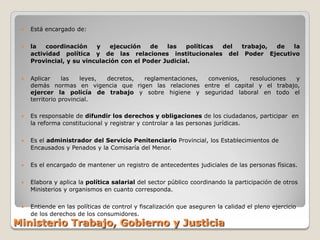    Está encargado de:

    la   coordinación    y    ejecución   de   las   políticas del trabajo, de la
     actividad política y de las relaciones institucionales del Poder Ejecutivo
     Provincial, y su vinculación con el Poder Judicial.


    Aplicar     las   leyes, decretos, reglamentaciones, convenios, resoluciones   y
     demás normas en vigencia que rigen las relaciones entre el capital y el trabajo,
     ejercer la policía de trabajo y sobre higiene y seguridad laboral en todo el
     territorio provincial.

    Es responsable de difundir los derechos y obligaciones de los ciudadanos, participar en
     la reforma constitucional y registrar y controlar a las personas jurídicas.

    Es el administrador del Servicio Penitenciario Provincial, los Establecimientos de
     Encausados y Penados y la Comisaría del Menor.

    Es el encargado de mantener un registro de antecedentes judiciales de las personas físicas.

    Elabora y aplica la política salarial del sector público coordinando la participación de otros
     Ministerios y organismos en cuanto corresponda.

    Entiende en las políticas de control y fiscalización que aseguren la calidad el pleno ejercicio
     de los derechos de los consumidores.
Ministerio Trabajo, Gobierno y Justicia
 