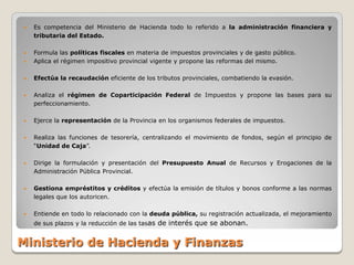    Es competencia del Ministerio de Hacienda todo lo referido a la administración financiera y
    tributaria del Estado.

   Formula las políticas fiscales en materia de impuestos provinciales y de gasto público.
   Aplica el régimen impositivo provincial vigente y propone las reformas del mismo.

   Efectúa la recaudación eficiente de los tributos provinciales, combatiendo la evasión.

   Analiza el régimen de Coparticipación Federal de Impuestos y propone las bases para su
    perfeccionamiento.

   Ejerce la representación de la Provincia en los organismos federales de impuestos.

   Realiza las funciones de tesorería, centralizando el movimiento de fondos, según el principio de
    “Unidad de Caja”.

   Dirige la formulación y presentación del Presupuesto Anual de Recursos y Erogaciones de la
    Administración Pública Provincial.

   Gestiona empréstitos y créditos y efectúa la emisión de títulos y bonos conforme a las normas
    legales que los autoricen.

   Entiende en todo lo relacionado con la deuda pública, su registración actualizada, el mejoramiento
    de sus plazos y la reducción de las tasas de interés que se abonan.


Ministerio de Hacienda y Finanzas
 