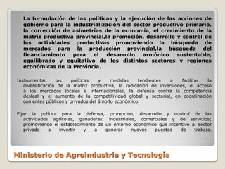    La formulación de las políticas y la ejecución de las acciones de
    gobierno para la industrialización del sector productivo primario,
    la corrección de asimetrías de la economía, el crecimiento de la
    matriz productiva provincial,la promoción, desarrollo y control de
    las actividades productivas promoviendo la búsqueda de
    mercados para la producción provincial,la búsqueda del
    financiamiento   para   el    desarrollo  armónico    sustentable,
    equilibrado y equitativo de los distintos sectores y regiones
    económicas de la Provincia.

Instrumentar      las   políticas    y    medidas    tendientes   a    facilitar la
   diversificación de la matriz productiva, la radicación de inversiones, el acceso
   a los mercados locales e internacionales, la defensa contra la competencia
   desleal y el aumento de la competitividad global y sectorial, en coordinación
   con entes públicos y privados del ámbito económico.

Fijar la política para la defensa, promoción, desarrollo y control de las
   actividades agrícolas, ganaderas, industriales, comerciales y de servicios;
   promoviendo el establecimiento de un entorno económico que incentive al sector
   privado    a  invertir   y    a   generar    nuevos  puestos    de    trabajo.




Ministerio de Agroindustria y Tecnología
 