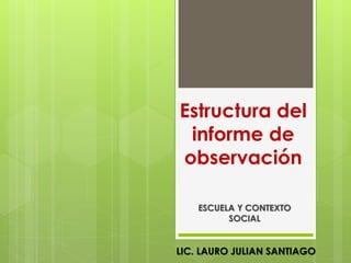 Estructura del
 informe de
observación

    ESCUELA Y CONTEXTO
          SOCIAL


LIC. LAURO JULIAN SANTIAGO
 