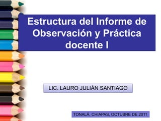 Estructura del Informe de
 Observación y Práctica
        docente I



    LIC. LAURO JULIÁN SANTIAGO



            TONALÁ, CHIAPAS, OCTUBRE DE 2011
 