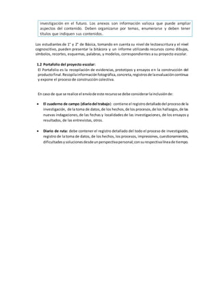 Los estudiantes de 1° y 2° de Básica, tomando en cuenta su nivel de lectoescritura y el nivel
cognoscitivo, pueden presentar la bitácora y un informe utilizando recursos como dibujos,
símbolos, recortes, esquemas, palabras, y modelos, correspondientes a su proyecto escolar.
1.2 Portafolio del proyecto escolar:
El Portafolio es la recopilación de evidencias, prototipos y ensayos en la construcción del
productofinal.Recopilainformaciónfotográfica,concreta,registrosde laevaluacióncontinua
y expone el proceso de construcción colectiva.
En caso de que se realice el envíode este recursose debe considerarlainclusiónde:
 El cuaderno de campo (diariodel trabajo): contiene el registrodetalladodel procesode la
investigación, de la toma de datos,de los hechos,de los procesos,de los hallazgos,de las
nuevas indagaciones,de las fechas y localidadesde las investigaciones, de los ensayos y
resultados, de las entrevistas, otros.
 Diario de ruta: debe contener el registro detallado del todo el proceso de investigación,
registro de la toma de datos, de los hechos, los procesos, impresiones, cuestionamientos,
dificultadesysolucionesdesdeunperspectivapersonal;consurespectivalíneade tiempo.
investigación en el futuro. Los anexos son información valiosa que puede ampliar
aspectos del contenido. Deben organizarse por temas, enumerarse y deben tener
títulos que indiquen sus contenidos.
 