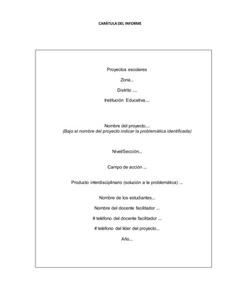 CARÁTULA DEL INFORME
Proyectos escolares
Zona...
Distrito ....
Institución Educativa....
Nombre del proyecto....
(Bajo el nombre del proyecto indicar la problemática identificada)
Nivel/Sección...
Campo de acción ...
Producto interdisciplinario (solución a la problemática) ...
Nombre de los estudiantes...
Nombre del docente facilitador ...
# teléfono del docente facilitador ...
# teléfono del líder del proyecto...
Año...
 