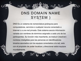 DNS DOMAIN NAME 
SYSTEM ) 
DNS Es un sistema de nomenclatura jerárquica para 
computadoras, servicios o cualquier recurso conectado a 
Internet o a una red privada. Este sistema asocia información 
variada con nombres de dominios asignado a cada uno de los 
participantes. Su función más importante, es traducir (resolver) 
nombres inteligibles para las personas en identificadores 
binarios asociados con los equipos conectados a la red, esto 
con el propósito de poder localizar y direccionar estos equipos 
mundialmente. 
 