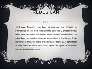 REDES LAN 
Local Area Network) Una LAN es una red que conecta los 
ordenadores en un área relativamente pequeña y predeterminada 
(como una habitación, un edificio, o un conjunto de edificios). Las 
redes LAN se pueden conectar entre ellas a través de líneas 
telefónicas y ondas de radio. Un sistema de redes LAN conectadas 
de esta forma se llama una WAN, siglas del inglés de wide-area 
network, Red de area ancha. 
 