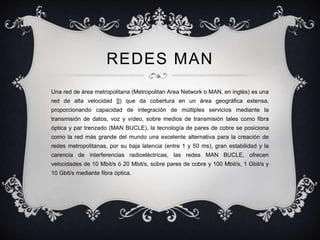 REDES MAN 
Una red de área metropolitana (Metropolitan Area Network o MAN, en inglés) es una 
red de alta velocidad ]]) que da cobertura en un área geográfica extensa, 
proporcionando capacidad de integración de múltiples servicios mediante la 
transmisión de datos, voz y vídeo, sobre medios de transmisión tales como fibra 
óptica y par trenzado (MAN BUCLE), la tecnología de pares de cobre se posiciona 
como la red más grande del mundo una excelente alternativa para la creación de 
redes metropolitanas, por su baja latencia (entre 1 y 50 ms), gran estabilidad y la 
carencia de interferencias radioeléctricas, las redes MAN BUCLE, ofrecen 
velocidades de 10 Mbit/s ó 20 Mbit/s, sobre pares de cobre y 100 Mbit/s, 1 Gbit/s y 
10 Gbit/s mediante fibra óptica. 
 