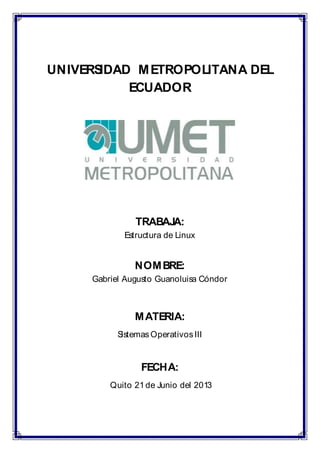 UNIVERSIDAD METROPOLITANA DEL
ECUADOR
TRABAJA:
Estructura de Linux
NOMBRE:
Gabriel Augusto Guanoluisa Cóndor
MATERIA:
SistemasOperativosIII
FECHA:
Quito 21de Junio del 2013
 