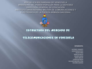 república BOLIVARIANA DE VENEZUELA                                                                     MINISTERIO DEL PODER POPULAR PARA LA DEFENSADIRECCIÓN GENERAL DE EDUCACIÓNINSTITUTO UNIVERSITARIO MILITAR DE COMUNICACIONES YELECTRÓNICA DE LA FUERZA ARMADA NACIONAL ESTRUCTURA DEL MERCADO DE    TELECOMUNICACIONES EN VENEZUELA INTEGRANTES: ALFONZO YAMARTE LEON MONASTERIO OSCAR FARIA MARLYN PRATO WILMER MORA DENIS ABACHE LEOPOLDO MOYA WUILMER BRICEÑO PEÑA RICHARD CORONA 