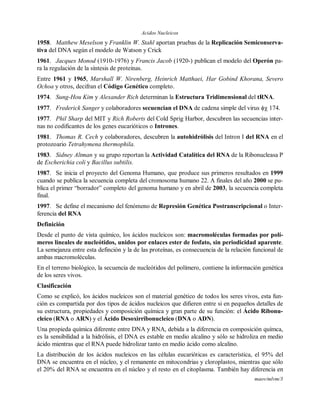Acidos Nucleicos
maov/mlvm/3
1958. Matthew Meselson y Franklin W. Stahl aportan pruebas de la Replicación Semiconserva-
tiva del DNA según el modelo de Watson y Crick
1961. Jacques Monod (1910-1976) y Francis Jacob (1920-) publican el modelo del Operón pa-
ra la regulación de la síntesis de proteínas.
Entre 1961 y 1965, Marshall W. Nirenberg, Heinrich Matthaei, Har Gobind Khorana, Severo
Ochoa y otros, decifran el Código Genético completo.
1974. Sung-Hou Kim y Alexander Rich determinan la Estructura Tridimensional del tRNA.
1977. Frederick Sanger y colaboradores secuencian el DNA de cadena simple del virus  174.
1977. Phil Sharp del MIT y Rich Roberts del Cold Sprig Harbor, descubren las secuencias inter-
nas no codificantes de los genes eucarióticos o Intrones.
1981. Thomas R. Cech y colaboradores, descubren la autohidrólisis del Intron I del RNA en el
protozoario Tetrahymena thermophila.
1983. Sidney Altman y su grupo reportan la Actividad Catalítica del RNA de la Ribonucleasa P
de Escherichia coli y Bacillus subtilis.
1987. Se inicia el proyecto del Genoma Humano, que produce sus primeros resultados en 1999
cuando se publica la secuencia completa del cromosoma humano 22. A finales del año 2000 se pu-
blica el primer “borrador” completo del genoma humano y en abril de 2003, la secuencia completa
final.
1997. Se define el mecanismo del fenómeno de Represión Genética Postranscripcional o Inter-
ferencia del RNA
Definición
Desde el punto de vista químico, los ácidos nucleicos son: macromoléculas formadas por polí-
meros lineales de nucleótidos, unidos por enlaces ester de fosfato, sin periodicidad aparente.
La semejanza entre esta definción y la de las proteínas, es consecuencia de la relación funcional de
ambas macromoléculas.
En el terreno biológico, la secuencia de nucleótidos del polímero, contiene la información genética
de los seres vivos.
Clasificación
Como se explicó, los ácidos nucleicos son el material genético de todos los seres vivos, esta fun-
ción es compartida por dos tipos de ácidos nucleicos que difieren entre si en pequeños detalles de
su estructura, propiedades y composición química y gran parte de su función: el Ácido Ribonu-
cleico (RNA o ARN) y el Ácido Desoxirribonucleico (DNA o ADN).
Una propieda química diferente entre DNA y RNA, debida a la diferencia en composición químca,
es la sensibilidad a la hidrólisis, el DNA es estable en medio alcalino y sólo se hidroliza en medio
ácido mientras que el RNA puede hidrolizar tanto en medio ácido como alcalino.
La distribución de los ácidos nucleicos en las células eucarióticas es característica, el 95% del
DNA se encuentra en el núcleo, y el remanente en mitocondrias y cloroplastos, mientras que sólo
el 20% del RNA se encuentra en el núcleo y el resto en el citoplasma. También hay diferencia en
 